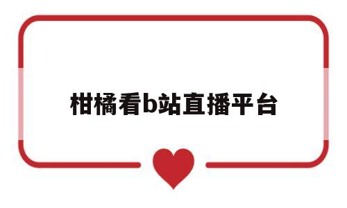 柑橘看b站直播平台(怎么在b站看柑橘味香气)