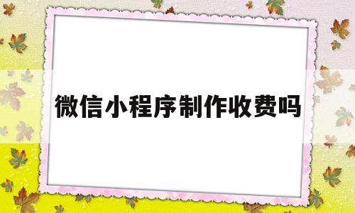 微信小程序制作收费吗(微信小程序制作流程及费用)