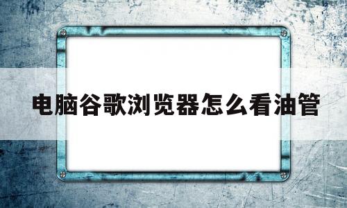 电脑谷歌浏览器怎么看油管(谷歌电脑浏览器怎么打开网页版油管)