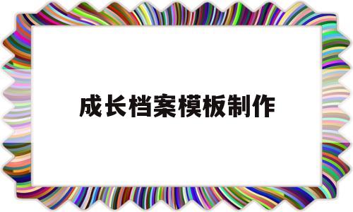 成长档案模板制作(成长档案模板制作幼儿园)