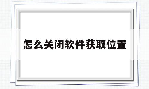 怎么关闭软件获取位置(怎么关闭手机软件的位置)