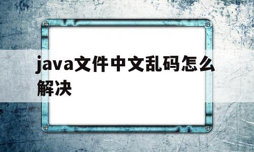 java文件中文乱码怎么解决(java文件中文乱码怎么解决方法)