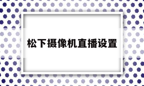 松下摄像机直播设置(松下摄像机视频使用教程)