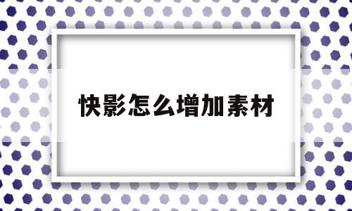 快影怎么增加素材(快影怎么添加素材库)