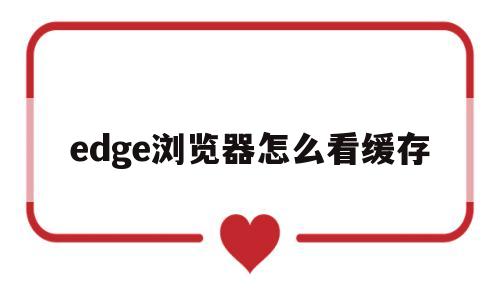 edge浏览器怎么看缓存(edge浏览器怎么看缓存视频)