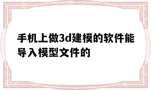 手机上做3d建模的软件能导入模型文件的(手机上做3d建模的软件能导入模型文件的格式吗)