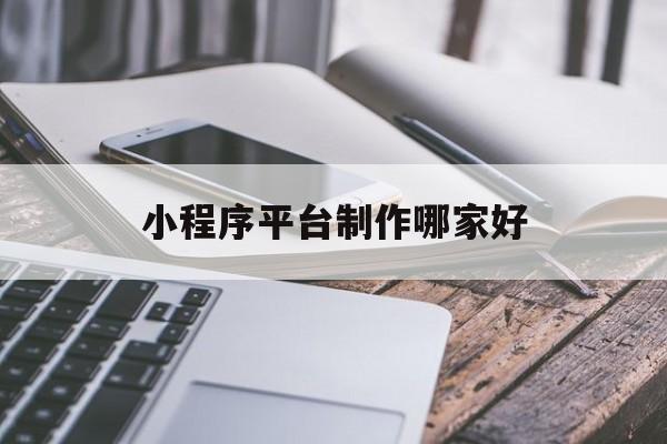 小程序平台制作哪家好(微信小程序制作公司哪一家好)