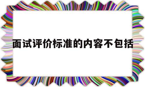 面试评价标准的内容不包括(面试评价标准的内容不包括什么)