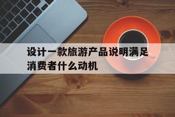 设计一款旅游产品说明满足消费者什么动机(设计一款旅游产品说明满足消费者什么动机的需求)