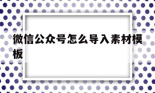 微信公众号怎么导入素材模板(微信公众号怎么导入素材模板图片)