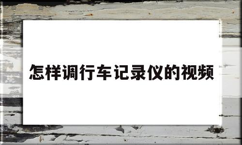 怎样调行车记录仪的视频(怎样调行车记录仪的视频播放)