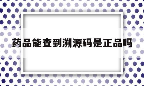 药品能查到溯源码是正品吗(药品能查到溯源码是正品吗安全吗)