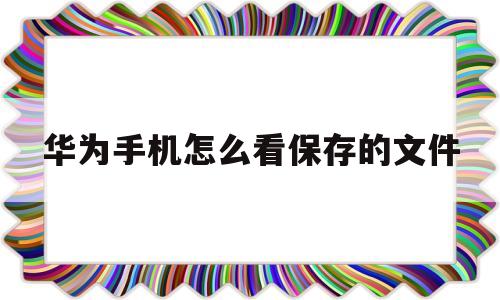 华为手机怎么看保存的文件(华为手机保存的文件在哪里看)