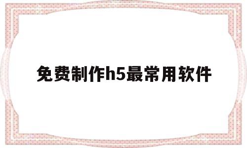 免费制作h5最常用软件(免费制作h5最常用软件有哪些)