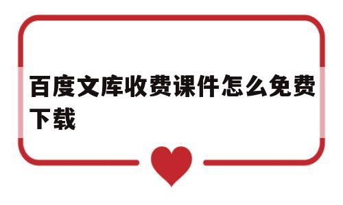 百度文库收费课件怎么免费下载(如何免费下载百度文库中的收费课件)