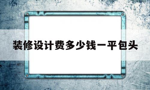 装修设计费多少钱一平包头(2020年装修设计费用收费标准)