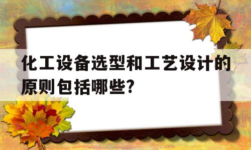 化工设备选型和工艺设计的原则包括哪些?(化工设备选型和工艺设计的原则包括哪些方面)