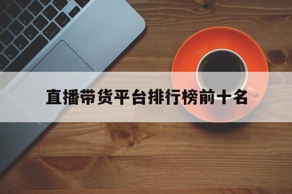 直播带货平台排行榜前十名(直播带货平台排行榜前十名网红)