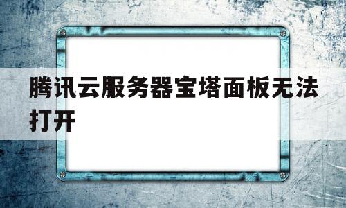 腾讯云服务器宝塔面板无法打开(宝塔linux面板腾讯云专享版)