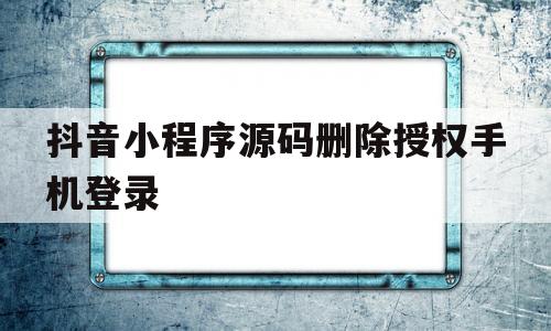 抖音小程序源码删除授权手机登录(抖音小程序源码删除授权手机登录会怎么样)