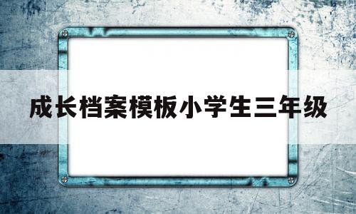 成长档案模板小学生三年级(小学三年级成长小档案怎么写)