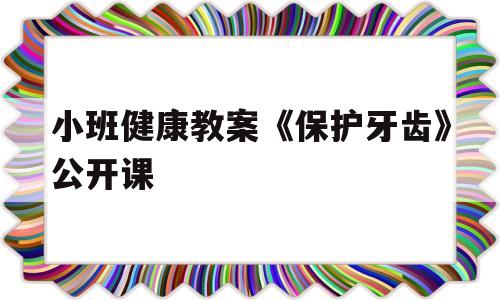 小班健康教案《保护牙齿》公开课(小班健康教案保护牙齿公开课视频)