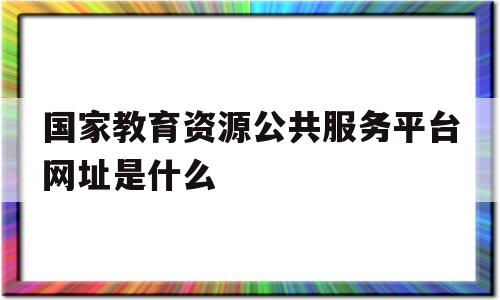 国家教育资源公共服务平台网址是什么(国家教育资源公共服务平台网址是什么意思)