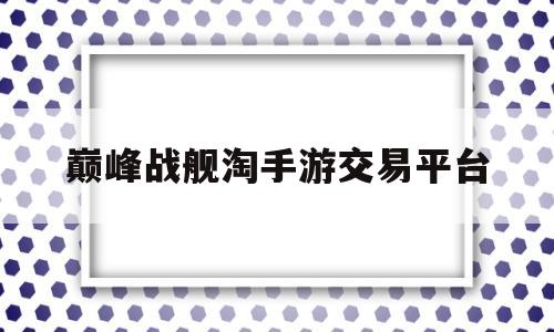 巅峰战舰淘手游交易平台(巅峰战舰游戏账号交易平台)