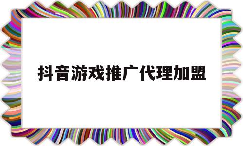 抖音游戏推广代理加盟(抖音里的游戏推广怎么代理)