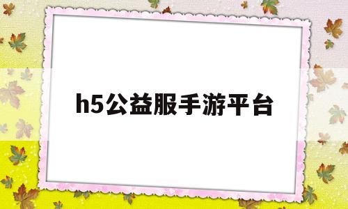 h5公益服手游平台(手游h5公益服无限元宝)