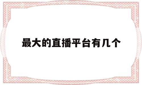 最大的直播平台有几个(2020最大的直播平台)