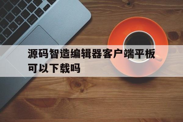 源码智造编辑器客户端平板可以下载吗(源码智造编辑器客户端平板可以下载吗安全吗)