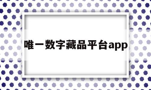 唯一数字藏品平台app(唯一数字藏品平台什么时候开始的)