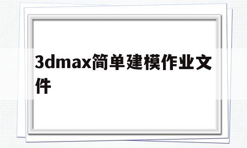 3dmax简单建模作业文件(3dmax简单建模作业有技术含量的)