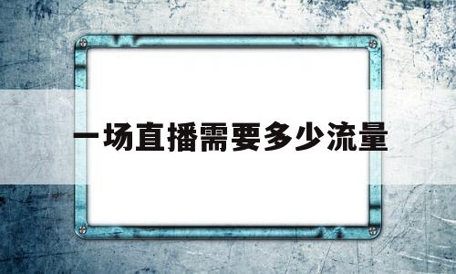 一场直播需要多少流量(一场直播需要多少流量够用)