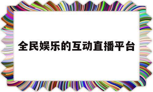 全民娱乐的互动直播平台(全民娱乐的互动直播平台是什么)