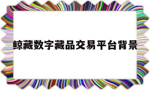 鲸藏数字藏品交易平台背景(厦门鲸藏之家文化有限公司签约)