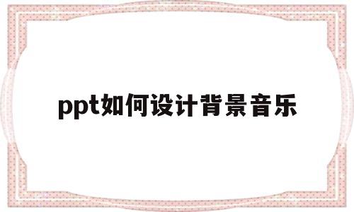 ppt如何设计背景音乐(ppt制作背景音乐怎么设置)