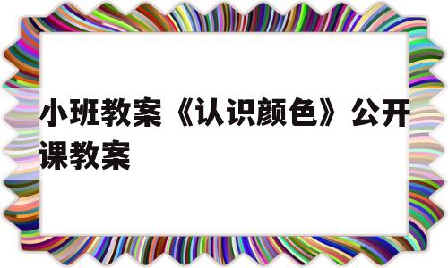 小班教案《认识颜色》公开课教案(小班教案认识颜色公开课教案设计)