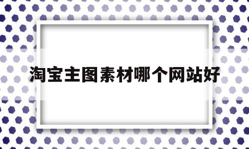 淘宝主图素材哪个网站好(淘宝主图制作用什么软件比较好)
