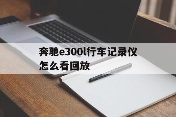 奔驰e300l行车记录仪怎么看回放(奔驰e300原车行车记录仪怎么看回放)