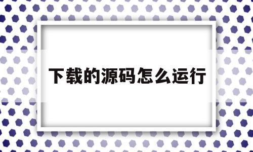 下载的源码怎么运行(下载了源代码该怎么打开)