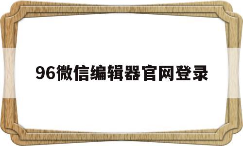 96微信编辑器官网登录(96微信编辑器官网手机版)