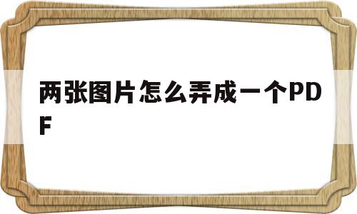 两张图片怎么弄成一个PDF(怎么把两张图片弄成pdf格式)