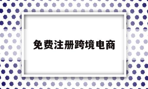免费注册跨境电商(免费注册跨境电商教学视频)