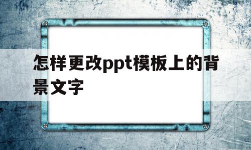 怎样更改ppt模板上的背景文字(怎样更改ppt模板上的背景文字内容)