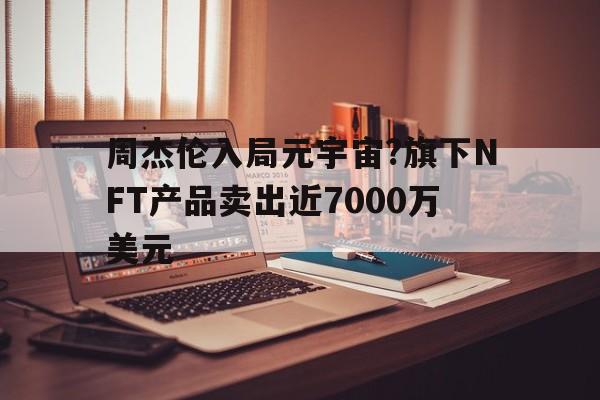 周杰伦入局元宇宙?旗下NFT产品卖出近7000万美元的简单介绍