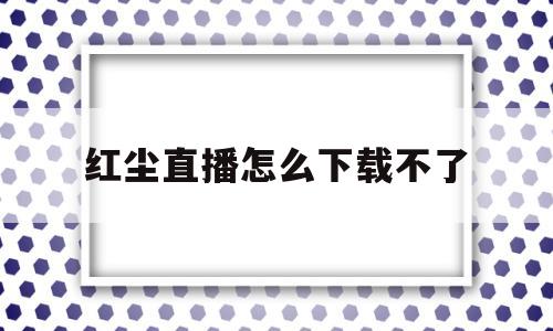 红尘直播怎么下载不了(红尘直播 mkv 下载)