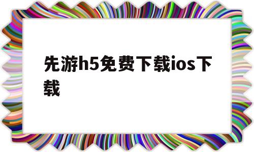 先游h5免费下载ios下载(先游h5免费下载ios下载不了)