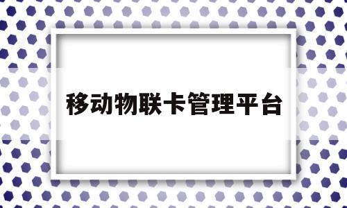移动物联卡管理平台(移动物联卡管理平台投诉电话)
